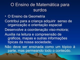 O Ensino de Matemática para surdos O Ensino da Geometria Contribui para a criança adquirir  senso de organização e orientação espacial Desenvolve a coordenação viso-motora; Auxilia na leitura e compreensão de gráficos, mapas e outras informações típicas da nossa sociedade; Não deve ser ensinada como um tópico à parte, mas permeando todo o conteúdo. 