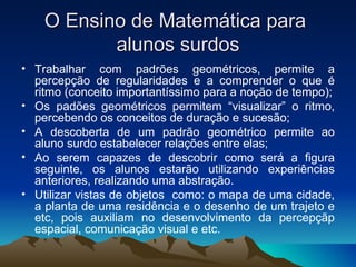 O Ensino de Matemática para  alunos surdos Trabalhar com padrões geométricos, permite a percepção de regularidades e a comprender o que é ritmo (conceito importantíssimo para a noção de tempo); Os padões geométricos permitem “visualizar” o ritmo, percebendo os conceitos de duração e sucesão; A descoberta de um padrão geométrico permite ao aluno surdo estabelecer relações entre elas; Ao serem capazes de descobrir como será a figura seguinte, os alunos estarão utilizando experiências anteriores, realizando uma abstração. Utilizar vistas de objetos  como: o mapa de uma cidade, a planta de uma residência e o desenho de um trajeto e etc, pois auxiliam no desenvolvimento da percepçãp espacial, comunicação visual e etc. 