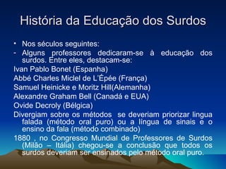 História da Educação dos Surdos Nos séculos seguintes: Alguns professores dedicaram-se à educação dos surdos. Entre eles, destacam-se: Ivan Pablo Bonet (Espanha) Abbé Charles Miclel de L’Épée (França) Samuel Heinicke e Moritz Hill(Alemanha) Alexandre Graham Bell (Canadá e EUA) Ovide Decroly (Bélgica) Divergiam sobre os métodos  se deveriam priorizar lingua falada (método oral puro) ou a língua de sinais e o ensino da fala (método combinado) 1880 , no Congresso Mundial de Professores de Surdos (Milão – Itália) chegou-se a conclusão que todos os surdos deveriam ser ensinados pelo método oral puro. 