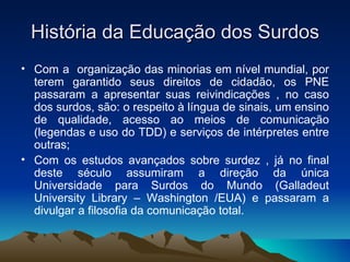 História da Educação dos Surdos Com a  organização das minorias em nível mundial, por terem garantido seus direitos de cidadão, os PNE passaram a apresentar suas reivindicações , no caso dos surdos, são: o respeito à língua de sinais, um ensino de qualidade, acesso ao meios de comunicação (legendas e uso do TDD) e serviços de intérpretes entre outras;  Com os estudos avançados sobre surdez , já no final deste século assumiram a direção da única Universidade para Surdos do Mundo (Galladeut University Library – Washington /EUA) e passaram a divulgar a filosofia da comunicação total. 