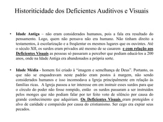 Historiticidade dos Deficientes Auditivos e VisuaisIdade Antiga – não eram considerados humanos, pois a fala era resultado do pensamento. Logo, quem não pensava não era humano. Não tinham direito a testamentos, à escolarização e a freqüentar os mesmos lugares que os ouvintes. Até o século XII, os surdos eram privados até mesmo de se casarem e com relação aos   Deficientes Visuaisas pessoas só passaram a perceber que podiam educá-los a 200 anos, onde na Idade Antiga era abandonados a própria sorte.Idade Média - homem foi criado à “imagem e semelhança de Deus”. Portanto, os que não se enquadravam neste padrão eram postos à margem, não sendo considerados humanos e isso incomodava a Igreja principalmente em relação às famílias ricas.  A Igreja passou a ter interesse em em instruir esses surdos para que o círculo do poder não fosse rompido, então  os surdos passaram a ser instruidos pelos monges que não podiam falar por ter feito voto de silêncio por causa do grande conhecimento que adquiriam. Os Deficientes Visuais eram protegidos e alvo de caridade e compaixão por causa do cristianismo. Ser cego era expiar seus pecados. 