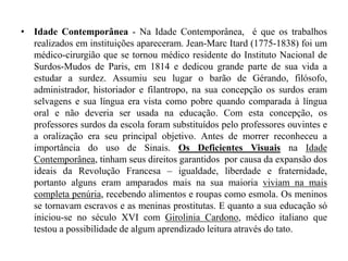 Idade Contemporânea - Na Idade Contemporânea,  é que os trabalhos realizados em instituições apareceram. Jean-Marc Itard (1775-1838) foi um médico-cirurgião que se tornou médico residente do Instituto Nacional de Surdos-Mudos de Paris, em 1814 e dedicou grande parte de sua vida a estudar a surdez. Assumiu seu lugar o barão de Gérando, filósofo, administrador, historiador e filantropo, na sua concepção os surdos eram selvagens e sua língua era vista como pobre quando comparada à língua oral e não deveria ser usada na educação. Com esta concepção, os professores surdos da escola foram substituídos pelo professores ouvintes e a oralização era seu principal objetivo. Antes de morrer reconheceu a importância do uso de Sinais. Os Deficientes Visuais na Idade Contemporânea, tinham seus direitos garantidos  por causa da expansão dos ideais da Revolução Francesa – igualdade, liberdade e fraternidade, portanto alguns eram amparados mais na sua maioria viviam na mais completa penúria, recebendo alimentos e roupas como esmola. Os meninos se tornavam escravos e as meninas prostitutas. E quanto a sua educação só iniciou-se no século XVI com GiroliniaCardono, médico italiano que testou a possibilidade de algum aprendizado leitura através do tato. 