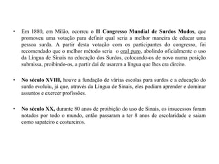 Em 1880, em Milão, ocorreu o II Congresso Mundial de Surdos Mudos, que promoveu uma votação para definir qual seria a melhor maneira de educar uma pessoa surda. A partir desta votação com os participantes do congresso, foi recomendado que o melhor método seria  o oral puro, abolindo oficialmente o uso da Língua de Sinais na educação dos Surdos, colocando-os de novo numa posição submissa, proibindo-os, a partir daí de usarem a língua que lhes era direito.No século XVIII, houve a fundação de várias escolas para surdos e a educação do surdo evoluiu, já que, através da Língua de Sinais, eles podiam aprender e dominar assuntos e exercer profissões. No século XX, durante 80 anos de proibição do uso de Sinais, os insucessos foram notados por todo o mundo, então passaram a ter 8 anos de escolaridade e saiam como sapateiro e costureiros.