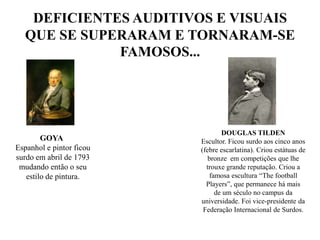 DEFICIENTES AUDITIVOS E VISUAIS QUE SE SUPERARAM E TORNARAM-SE FAMOSOS...DOUGLAS TILDEN Escultor. Ficou surdo aos cinco anos (febre escarlatina). Criou estátuas de bronze  em competições que lhe trouxe grande reputação. Criou a famosa escultura “Thefootball Players”, que permanece há maisde um século no campus da universidade. Foi vice-presidente da Federação Internacional de Surdos.              GOYAEspanhol e pintor ficou surdo em abril de 1793 mudando então o seu estilo de pintura.
