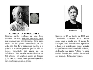 Nasceu em 27 de junho de 1880 em Tuscumbia, Alabama, EUA. Ficou cega, surda e muda aos 18 meses de idade por causa de uma febre. Aprendeu a falar com as mãos aos 6 anos através da professora Anne Mansfield Sullivan, da Escola para cegos Perkins Foi uma mulher famosa pela sua luta incansável em favor dos deficientes visuais. KONSTANTIN  TSIOLKOVSKYCientista surdo, resultado de uma febre escarlate.Por isso, não teve educação, tendo que aprender tudo por si mesmo. Dizia que a surdez era de grande importância em sua vida, pois lhe dava forças para mostrar a si próprio e as outras pessoas que ele não era menos capacitado por causa da sua deficiência. Seus estudos estão relatados em 500 artigos.  Ele explicou como um foguete pode voar no vácuo, coisa que era impossível para muitos cientistas da época. 