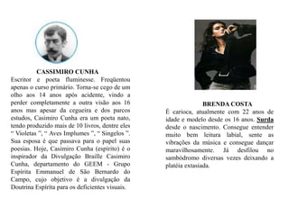                 CASSIMIRO CUNHAEscritor e poeta fluminesse. Freqüentou apenas o curso primário. Torna-se cego de um olho aos 14 anos após acidente, vindo a perder completamente a outra visão aos 16 anos mas apesar da cegueira e dos parcos estudos, Casimiro Cunha era um poeta nato, tendo produzido mais de 10 livros, dentre eles “ Violetas ”, “ Aves Implumes ”, “ Singelos ”. Sua esposa é que passava para o papel suas poesias. Hoje, Casimiro Cunha (espírito) é o inspirador da Divulgação Braille Casimiro Cunha, departamento do GEEM - Grupo Espírita Emmanuel de São Bernardo do Campo, cujo objetivo é a divulgação da Doutrina Espírita para os deficientes visuais.                       BRENDA COSTA É carioca, atualmente com 22 anos de idade e modelo desde os 16 anos. Surda desde o nascimento. Consegue entender muito bem leitura labial, sente as vibrações da música e consegue dançar maravilhosamente. Já desfilou no sambódromo diversas vezes deixando a platéia extasiada.