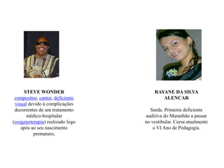 STEVE WONDERcompositor, cantor, deficiente visual devido à complicações decorrentes de um tratamento médico-hospitalar (oxigenoterapia) realizado logo após ao seu nascimento prematuro, RAYANE DA SILVA ALENCARSurda. Primeira deficiente auditiva do Maranhão a passar no vestibular. Cursa atualmente o VI Ano de Pedagogia.