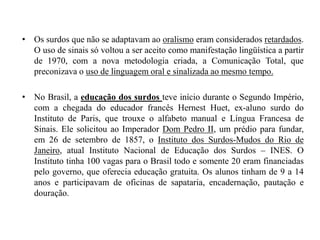 Os surdos que não se adaptavam ao oralismo eram considerados retardados. O uso de sinais só voltou a ser aceito como manifestação lingüística a partir de 1970, com a nova metodologia criada, a Comunicação Total, que preconizava o uso de linguagem oral e sinalizada ao mesmo tempo.No Brasil, a educação dos surdos teve início durante o Segundo Império, com a chegada do educador francês HernestHuet, ex-aluno surdo do Instituto de Paris, que trouxe o alfabeto manual e Língua Francesa de Sinais. Ele solicitou ao Imperador Dom Pedro II, um prédio para fundar, em 26 de setembro de 1857, o Instituto dos Surdos-Mudos do Rio de Janeiro, atual Instituto Nacional de Educação dos Surdos – INES. O Instituto tinha 100 vagas para o Brasil todo e somente 20 eram financiadas pelo governo, que oferecia educação gratuita. Os alunos tinham de 9 a 14 anos e participavam de oficinas de sapataria, encadernação, pautação e douração.