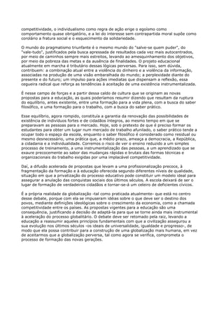 competitividade, o individualismo como regra de ação erige o egoísmo como
comportamento quase obrigatório, e a lei do interesse sem contrapartida moral supõe como
corolário a fratura social e o esquecimento da solidariedade.

O mundo do pragmatismo triunfante é o mesmo mundo do "salve-se quem puder", do
"vale-tudo", justificados pela busca apressada de resultados cada vez mais autocentrados,
por meio de caminhos sempre mais estreitos, levando ao amesquinhamento dos objetivos,
por meio da pobreza das metas e da ausência de finalidades. O projeto educacional
atualmente em marcha é tributário dessas lógicas perversas. Para isso, sem dúvida,
contribuem: a combinação atual entre a violência do dinheiro e a violência da informação,
associadas na produção de uma visão embaralhada do mundo; a perplexidade diante do
presente e do futuro; um impulso para ações imediatas que dispensam a reflexão, essa
cegueira radical que reforça as tendências à aceitação de uma existência instrumentalizada.

É nesse campo de forças e a partir dessa caldo de cultura que se originam as novas
propostas para a educação, as quais poderíamos resumir dizendo que resultam da ruptura
do equilíbrio, antes existente, entre uma formação para a vida plena, com a busca do saber
filosófico, e uma formação para o trabalho, com a busca do saber prático.

Esse equilíbrio, agora rompido, constituía a garantia da renovação das possibilidades de
existência de indivíduos fortes e de cidadãos íntegros, ao mesmo tempo em que se
preparavam as pessoas para o mercado. Hoje, sob o pretexto de que é preciso formar os
estudantes para obter um lugar num mercado de trabalho afunilado, o saber prático tende a
ocupar todo o espaço da escola, enquanto o saber filosófico é considerado como residual ou
mesmo desnecessário, uma prática que, a médio prazo, ameaça a democracia, a República,
a cidadania e a individualidade. Corremos o risco de ver o ensino reduzido a um simples
processo de treinamento, a uma instrumentalização das pessoas, a um aprendizado que se
exaure precocemente ao sabor das mudanças rápidas e brutais das formas técnicas e
organizacionais do trabalho exigidas por uma implacável competitividade.

Daí, a difusão acelerada de propostas que levam a uma profissionalização precoce, à
fragmentação da formação e à educação oferecida segundo diferentes níveis de qualidade,
situação em que a privatização do processo educativo pode constituir um modelo ideal para
assegurar a anulação das conquistas sociais dos últimos séculos. A escola deixará de ser o
lugar de formação de verdadeiros cidadãos e tornar-se-á um celeiro de deficientes cívicos.

É a própria realidade da globalização -tal como praticada atualmente- que está no centro
desse debate, porque com ela se impuseram idéias sobre o que deve ser o destino dos
povos, mediante definições ideológicas sobre o crescimento da economia, como a chamada
competitividade entre os países. As propostas vigentes para a educação são uma
consequência, justificando a decisão de adaptá-la para que se torne ainda mais instrumental
à aceleração do processo globalitário. O debate deve ser retomado pela raiz, levando a
educação a reassumir aqueles princípios fundamentais com que a civilização assegurou a
sua evolução nos últimos séculos -os ideais de universalidade, igualdade e progresso-, de
modo que ela possa contribuir para a construção de uma globalização mais humana, em vez
de aceitarmos que a globalização perversa, tal como agora se verifica, comprometa o
processo de formação das novas gerações.
 