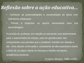 Reflexão sobre a ação educativa...
• Conhecer as potencialidades e necessidades do aluno com
deficiência intelectual;
• Pensar e organizar os apoios necessários para sua
aprendizagem.
A conduta do professor em relação ao estudante será determinante
para o autoconceito da criança, pois em grande parte, dos
componentes que percebe que o professor mantém em relação a
ela. Uma atitude continuada e consistente de alta expectativa sobre
o êxito de um plano diante do fracasso e facilita resultados
acadêmicos positivos.
(Cubero; Moreno, 1995, p.255)
 