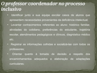 O professor coordenador no processo
inclusivo
• Identificar junto a sua equipe escolar casos de alunos que
apresentem necessidades provenientes da deficiência intelectual;
• Levantar conhecimentos referentes ao aluno: histórico familiar,
atividades do cotidiano, preferências do estudante, trajetória
escolar, atendimentos pedagógicos e clínicos, diagnóstico médico
etc.
• Registrar as informações colhidas e socializá-las com todos os
professores;
• Orientar quanto à tomada de decisão a respeito dos
encaminhamentos adequados e elaboração de adaptações
curriculares;
 