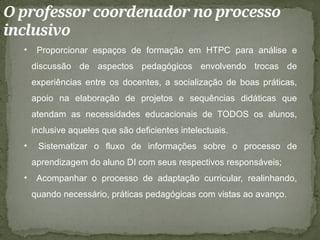 O professor coordenador no processo
inclusivo
• Proporcionar espaços de formação em HTPC para análise e
discussão de aspectos pedagógicos envolvendo trocas de
experiências entre os docentes, a socialização de boas práticas,
apoio na elaboração de projetos e sequências didáticas que
atendam as necessidades educacionais de TODOS os alunos,
inclusive aqueles que são deficientes intelectuais.
• Sistematizar o fluxo de informações sobre o processo de
aprendizagem do aluno DI com seus respectivos responsáveis;
• Acompanhar o processo de adaptação curricular, realinhando,
quando necessário, práticas pedagógicas com vistas ao avanço.
 