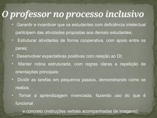O professor no processo inclusivo
• Garantir e incentivar que os estudantes com deficiência intelectual
participem das atividades propostas aos demais estudantes;
• Estruturar atividades de forma cooperativa, com apoio entre os
pares;
• Desenvolver expectativas positivas com relação ao DI;
• Manter rotina estruturada, com regras claras e repetição de
orientações principais;
• Dividir as tarefas em pequenos passos, demonstrando como se
realiza;
• Tornar a aprendizagem vivenciada, fazendo uso do que é
funcional
e concreto (instruções verbais acompanhadas de imagens);
 