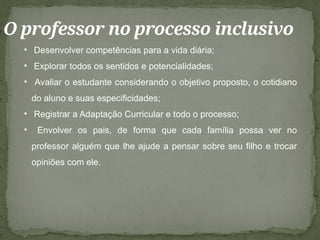 O professor no processo inclusivo
• Desenvolver competências para a vida diária;
• Explorar todos os sentidos e potencialidades;
• Avaliar o estudante considerando o objetivo proposto, o cotidiano
do aluno e suas especificidades;
• Registrar a Adaptação Curricular e todo o processo;
• Envolver os pais, de forma que cada família possa ver no
professor alguém que lhe ajude a pensar sobre seu filho e trocar
opiniões com ele.
 
