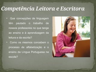 Competência Leitora e Escritora
• Que concepções de linguagem
têm pautado o trabalho de
nossos professores no que tange
ao ensino e à aprendizagem da
leitura e da escrita?
• Como os mesmos concebem o
processo de alfabetização e o
ensino da Língua Portuguesa na
escola?
 
