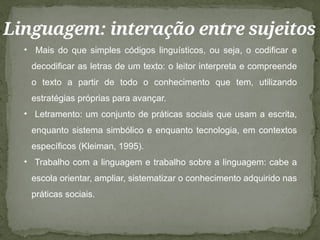 Linguagem: interação entre sujeitos
• Mais do que simples códigos linguísticos, ou seja, o codificar e
decodificar as letras de um texto: o leitor interpreta e compreende
o texto a partir de todo o conhecimento que tem, utilizando
estratégias próprias para avançar.
• Letramento: um conjunto de práticas sociais que usam a escrita,
enquanto sistema simbólico e enquanto tecnologia, em contextos
específicos (Kleiman, 1995).
• Trabalho com a linguagem e trabalho sobre a linguagem: cabe a
escola orientar, ampliar, sistematizar o conhecimento adquirido nas
práticas sociais.
 