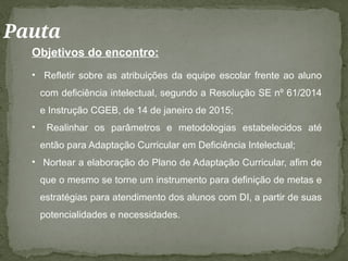 Pauta
Objetivos do encontro:
• Refletir sobre as atribuições da equipe escolar frente ao aluno
com deficiência intelectual, segundo a Resolução SE nº 61/2014
e Instrução CGEB, de 14 de janeiro de 2015;
• Realinhar os parâmetros e metodologias estabelecidos até
então para Adaptação Curricular em Deficiência Intelectual;
• Nortear a elaboração do Plano de Adaptação Curricular, afim de
que o mesmo se torne um instrumento para definição de metas e
estratégias para atendimento dos alunos com DI, a partir de suas
potencialidades e necessidades.
 