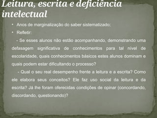 Leitura, escrita e deficiência
intelectual
• Anos de marginalização do saber sistematizado;
• Refletir:
- Se esses alunos não estão acompanhando, demonstrando uma
defasagem significativa de conhecimentos para tal nível de
escolaridade, quais conhecimentos básicos estes alunos dominam e
quais podem estar dificultando o processo?
- Qual o seu real desempenho frente a leitura e a escrita? Como
ele elabora seus conceitos? Ele faz uso social da leitura e da
escrita? Já lhe foram oferecidas condições de opinar (concordando,
discordando, questionando)?
 