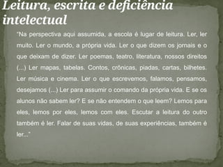 Leitura, escrita e deficiência
intelectual
“Na perspectiva aqui assumida, a escola é lugar de leitura. Ler, ler
muito. Ler o mundo, a própria vida. Ler o que dizem os jornais e o
que deixam de dizer. Ler poemas, teatro, literatura, nossos direitos
(...) Ler mapas, tabelas. Contos, crônicas, piadas, cartas, bilhetes.
Ler música e cinema. Ler o que escrevemos, falamos, pensamos,
desejamos (...) Ler para assumir o comando da própria vida. E se os
alunos não sabem ler? E se não entendem o que leem? Lemos para
eles, lemos por eles, lemos com eles. Escutar a leitura do outro
também é ler. Falar de suas vidas, de suas experiências, também é
ler...”
 
