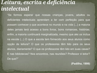 Leitura, escrita e deficiência
intelectual
“Se formos esperar que nossas crianças, jovens, adultos ou
deficientes intelectuais aprendam a ler com perfeição para que
possam conhecer o que acontece no mundo e na vida (...) a maioria
deles jamais terá acesso a bons livros, bons romances, histórias;
enfim, a maioria continuará marginalizada, mesmo que alei os inclua
na escola (...) O que a escola tem fornecido aos seus alunos como
opção de leitura? O que os professores têm lido para os seus
alunos, diariamente? O que os professores têm lido em suas casas?
E nas bibliotecas? Nos encontros, nas reuniões? Professor é leitor?
De que?”
(Padilha, 1999)
 