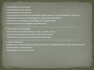 5. Desempenho na comunidade
* conhecimento de seus direitos;
* conhecimento de seus deveres;
* conhecimento dos recursos da comunidade (Igreja, Hospital, Corpo de Bombeiros, Clube, etc.);
* utilização dos recursos da comunidade com autonomia/independência;
* desempenho de atividade na comunidade, com suporte ou não;
* reconhecimento pelas atividades que desempenha.
__________________________________________________________________________
6- Independência na locomoção
* deslocamento com independência em casa, na escola, na rua;
* utilização de transporte (carro, ônibus, metrô, trem, outros);
* independência e autonomia na utilização dos transportes.
__________________________________________________________________________
7- Saúde e Segurança
* cuidado com a própria saúde: consciência, autonomia e independência para cuidar da própria saúde;
* administração de medicamentos;
* preservação da sua vida e do outro.
 