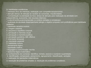 8- Habilidades acadêmicas
* interesse (foco de interesse, realização com competência/autonomia);
* atenção (tempo de atenção ao receber as comandas, impulsividade);
* concentração (sustentação do foco, tempo de atenção para realização da atividade com
independência, autonomia, ndo recursos internos);
* e atendimentbuscacompreensão o a ordens (simples e complexas);
* qualidade da atividade desempenhada (atingiu o objetivo proposto com proficiência para habilidade
avaliada);
* habilidade sensório-motora:
a. imagem corporal;
b. esquema e equilíbrio corporal;
c. percepção e memória visual;
d. percepção e memória auditiva;
e. percepção gustativa, tátil, olfativa;
f. orientação temporal;
g. orientação espacial;
h. habilidade motora.
* pensamento lógico;
* expressão criativa;
* linguagem e comunicação: escrita;
* raciocínio lógico-matemático:
a. conhecimento de numerais: identifica, nomeia, associa o numeral à quantidade;
b. identificação, comparação, pareamento, agrupamento, classificação, seriação;
c. realização de operações matemáticas;
d. resolução de problemas simples; e. resolução de problemas complexos.
 