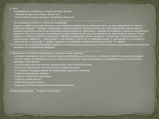 9- Lazer
 manifestação de preferência por alguma atividade de lazer;
 * utilização de jogos, brincadeiras, danças, etc.;
 * entendimento de regras dos jogos, brincadeiras, danças etc.
__________________________________________________________________________
 Para responder os itens IV e V, levar em consideração:
 Segundo a AAIDD (Associação Americana sobre Deficiência intelectual e de Desenvolvimento), na última definição do 11° Manual
deficiência intelectual: - Definição, Classificação e Níveis de Suporte, “deficiência intelectual é uma incapacidade caracterizada por
limitações significativas tanto no funcionamento intelectual (raciocínio, aprendizado, resolução de problemas), quanto no comportamento
adaptativo, que cobre uma gama de habilidades sociais e práticas do dia a dia. Esta deficiência se origina antes da idade de 18anos”.
Segundo o 9º Manual “Deficiência intelectual: - Definição, Classificação e Níveis de Suporte”, nomeiam-se: 10 (dez) habilidades do
comportamento adaptativo: 1. comunicação; 2. auto cuidado; 3. vida no lar; 4. habilidades sociais; 5. desempenho na comunidade; 6.
independência na locomoção; 7. saúde e segurança; 8. habilidades acadêmicas funcionais; 9. lazer; 10. trabalho.
IV- Considerando a Avaliação Pedagógica realizada e a definição acima, conclui-se que: O aluno apresenta comprometimento nas seguintes
habilidades do comportamento adaptativo:
__________________________________________________________________________
V- Observações do Professor Especializado e condutas a serem seguidas:
 o professor especializado deverá descrever quais as habilidades que o aluno possui, com base no roteiro de avaliação pedagógica;
 * deverão constar as habilidades que o aluno precisará desenvolver, caso seja necessário o encaminhamento para o atendimento
pedagógico especializado;
 * indicar quantas vezes por semana e quantas horas o aluno deverá frequentar;
 * pontuar se o atendimento será individual ou em pequenos grupos.
 VI- A Avaliação Pedagógica deverá ser validada pelos seguintes profissionais:
 * Professor Especializado avaliador;
 * Professor Coordenador responsável;
 * Diretor da unidade escolar;
 * PCNP de Educação Especial;
 * Supervisor de Ensino responsável pela Educação Especial.
_____________________ _____________________
Professor Especializado Professor Coordenador
 