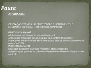 Pauta
Atividades:
ORIETAÇÃO TÉCNICA : ALFABETIZAÇÃO E LETRAMENTO E
EDUCAÇÃO ESPECIAL - CURRICULO ADAPTADO
PERÍODO DA MANHÃ :
Alfabetização e Letramento: apresentação ppt
Análise das produções dos alunos que apresentam dificuldades
acentuadas em leitura e em escrita de acordo com os alunos apontados na
rede nº 48/2016.
PERÍODO DA TARDE;
Educação Especial e Currículo Adaptado: apresentação ppt
Apresentações práticas de currículo adaptado nas diferentes disciplinas do
currículo.
 