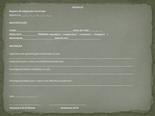 ANEXO III
Registro de Adaptação Curricular
Registro de ____/_____/_____ a ____/____/____
IDENTIFICAÇÃO
NOME:_________________________________________________________ DATA DE NASC.___/___/_____
SÉRIE/ANO:________________ PERÍODO: matutino ( ) vespertino ( ) noturno ( ) integral ( )
PROFESSOR:________________________________ DISCIPLINA_________________________________
DESCRIÇÃO
Expectativa de aprendizagem trabalhada na aula:
______________________________________________________________________________________________________________________________
Expectativa para o aluno com Deficiência intelectual:
______________________________________________________________________________________________________________________________
Estratégia/atividade trabalhada na aula:
______________________________________________________________________________________________________________________________
Estratégia/atividade para o aluno com Deficiência intelectual
______________________________________________________________________________________________________________________________
Data: ............../.............../..........
________________________________ ______________________________________
Assinatura do Professor Assinatura do PC
 