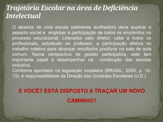 Trajetória Escolar na área de Deficiência
Intelectual
O alcance de uma escola realmente acolhedora deve superar o
aspecto social e englobar a participação de todos os envolvidos no
processo educacional. Liderados pelo diretor, cabe a todos os
profissionais, sobretudo ao professor, a participação efetiva no
trabalho coletivo para alcançar resultados positivos na sala de aula
comum. Numa perspectiva de gestão participativa, este tem
importante papel a desempenhar na construção das escolas
inclusiva.
Conforme apontado na legislação brasileira (BRASIL, 2000, p. 12-
13), é responsabilidade da Direção das Unidades Escolares (U.E.)
E VOCÊ? ESTÁ DISPOSTO A TRAÇAR UM NOVO
CAMINHO?
 