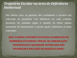 Trajetória Escolar na área de Deficiência
Intelectual
Nos últimos anos, os gestores vêm constatando o aumento das
matrículas de estudantes com deficiência em suas unidades
escolares. As questões legais a respeito do direito desses
estudantes de frequentarem a escola regular certamente já estão
superadas...
MAS, E AGORA? ESTAMOS VOLTADOS A ELIMINAÇÃO DE
BARREIRAS ATITUDINAIS, FÍSICAS, DE COMUNICAÇÃO,
PEDAGÓGICAS E QUAISQUER OUTRAS QUE NÃO
FAVOREÇAM A INCLUSÃO DE NOSSOS ALUNOS?
 