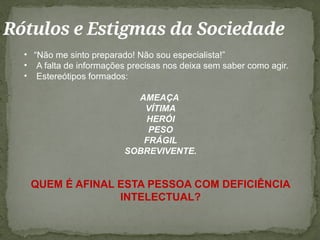 Rótulos e Estigmas da Sociedade
• “Não me sinto preparado! Não sou especialista!”
• A falta de informações precisas nos deixa sem saber como agir.
• Estereótipos formados:
AMEAÇA
VÍTIMA
HERÓI
PESO
FRÁGIL
SOBREVIVENTE.
QUEM É AFINAL ESTA PESSOA COM DEFICIÊNCIA
INTELECTUAL?
 