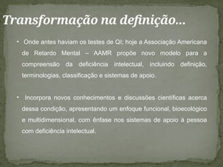 Transformação na definição...
• Onde antes haviam os testes de QI; hoje a Associação Americana
de Retardo Mental – AAMR propõe novo modelo para a
compreensão da deficiência intelectual, incluindo definição,
terminologias, classificação e sistemas de apoio.
• Incorpora novos conhecimentos e discussões científicas acerca
dessa condição, apresentando um enfoque funcional, bioecológico
e multidimensional, com ênfase nos sistemas de apoio à pessoa
com deficiência intelectual.
 