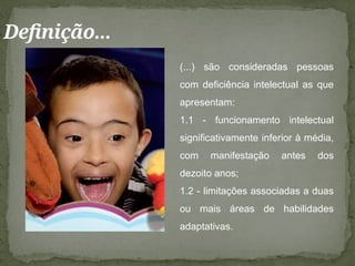 Definição...
(...) são consideradas pessoas
com deficiência intelectual as que
apresentam:
1.1 - funcionamento intelectual
significativamente inferior à média,
com manifestação antes dos
dezoito anos;
1.2 - limitações associadas a duas
ou mais áreas de habilidades
adaptativas.
 