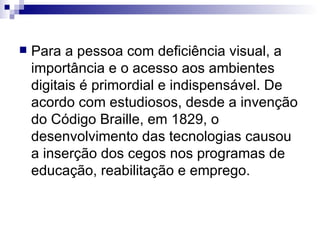 Para a pessoa com deficiência visual, a importância e o acesso aos ambientes digitais é primordial e indispensável. De acordo com estudiosos, desde a invenção do Código Braille, em 1829, o desenvolvimento das tecnologias causou a inserção dos cegos nos programas de educação, reabilitação e emprego. 