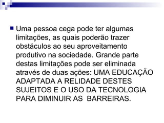 Uma pessoa cega pode ter algumas limitações, as quais poderão trazer obstáculos ao seu aproveitamento produtivo na sociedade. Grande parte destas limitações pode ser eliminada através de duas ações: UMA EDUCAÇÃO ADAPTADA A RELIDADE DESTES SUJEITOS E O USO DA TECNOLOGIA PARA DIMINUIR AS  BARREIRAS. 