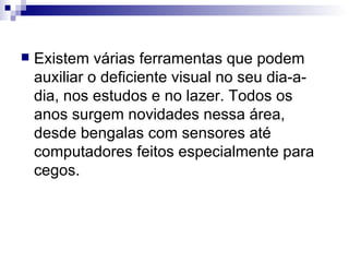 Existem várias ferramentas que podem auxiliar o deficiente visual no seu dia-a-dia, nos estudos e no lazer. Todos os anos surgem novidades nessa área, desde bengalas com sensores até computadores feitos especialmente para cegos. 