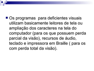 Os programas  para deficientes visuais utilizam basicamente leitores de tela ou ampliação dos caracteres na tela do computador (para os que possuem perda parcial da visão), recursos de áudio, teclado e impressora em Braille ( para os com perda total da visão).  