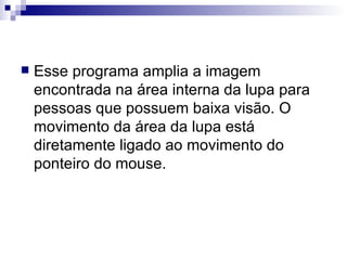 Esse programa amplia a imagem encontrada na área interna da lupa para pessoas que possuem baixa visão. O movimento da área da lupa está diretamente ligado ao movimento do ponteiro do mouse. 