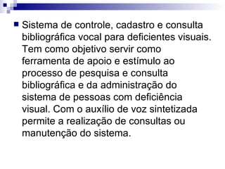 Sistema de controle, cadastro e consulta bibliográfica vocal para deficientes visuais. Tem como objetivo servir como ferramenta de apoio e estímulo ao processo de pesquisa e consulta bibliográfica e da administração do sistema de pessoas com deficiência visual. Com o auxílio de voz sintetizada permite a realização de consultas ou manutenção do sistema.  