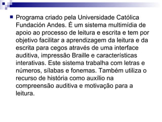 Programa criado pela Universidade Católica Fundación Andes. É um sistema multimídia de apoio ao processo de leitura e escrita e tem por objetivo facilitar a aprendizagem da leitura e da escrita para cegos através de uma interface auditiva, impressão Braille e características interativas. Este sistema trabalha com letras e números, sílabas e fonemas. Também utiliza o recurso de história como auxílio na compreensão auditiva e motivação para a leitura.    