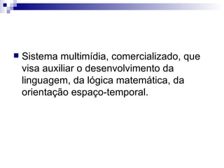Sistema multimídia, comercializado, que visa auxiliar o desenvolvimento da linguagem, da lógica matemática, da orientação espaço-temporal.  