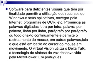 Software para deficientes visuais que tem por finalidade permitir a utilização dos recursos do Windows e seus aplicativos, navegar pela Internet, programas de OCR, etc. Pronuncia as palavras digitadas letra por letra, palavra por palavra, linha por linha, parágrafo por parágrafo ou todo o texto continuamente e permite o rastreamento do mouse, em outras palavras,fala o que está em baixo do cursor do mouse em movimento. O virtual Vision utiliza o Delta Talk, a tecnologia de síntese de voz desenvolvida pela MicroPower. Em português.  