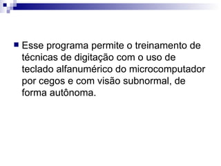 Esse programa permite o treinamento de técnicas de digitação com o uso de teclado alfanumérico do microcomputador por cegos e com visão subnormal, de forma autônoma. 