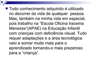 Todo conhecimento adquirido é utilizado no decorrer da vida de qualquer  pessoa. Mas, também na minha vida em especial, pois trabalho na “Escola Oficina Iracema Menezes”(APAE) na Educação Infantil com crianças com deficiência visual. Tudo requer adaptações e a área tecnológica veio a somar muito mais para o aprendizado tornando-o mais prazeroso para a “criança”.  