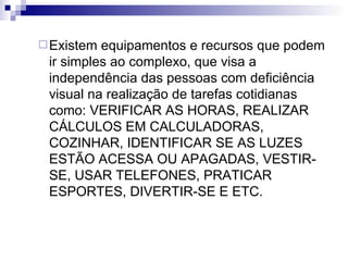 Existem equipamentos e recursos que podem ir simples ao complexo, que visa a independência das pessoas com deficiência visual na realização de tarefas cotidianas como: VERIFICAR AS HORAS, REALIZAR CÁLCULOS EM CALCULADORAS, COZINHAR, IDENTIFICAR SE AS LUZES ESTÃO ACESSA OU APAGADAS, VESTIR-SE, USAR TELEFONES, PRATICAR ESPORTES, DIVERTIR-SE E ETC. 
