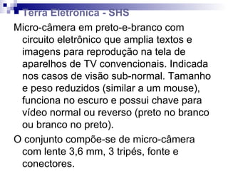 Terra Eletrônica - SHS Micro-câmera em preto-e-branco com circuito eletrônico que amplia textos e imagens para reprodução na tela de aparelhos de TV convencionais. Indicada nos casos de visão sub-normal. Tamanho e peso reduzidos (similar a um mouse), funciona no escuro e possui chave para vídeo normal ou reverso (preto no branco ou branco no preto). O conjunto compõe-se de micro-câmera com lente 3,6 mm, 3 tripés, fonte e conectores. Modelo MOD_02-M • Preço unitário:  R$ 1.540,00 - disponível sob encomenda. 