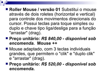 Roller Mouse / versão 01  Substitui o mouse através de dois roletes (horizontal e vertical) para controle dos movimentos direcionais do cursor. Possui teclas para toque simples ou duplo e chave tipo liga/desliga para a função "arrastar" (drag). Preço unitário:  R$ 840,00 - disponível sob encomenda.    Mouse ++    Mouse adaptado, com 3 teclas individuais grandes, que permitem o "clik" e "duplo clik" e "arrastar" (drag). Preço unitário:  R$ 520,00 - disponível sob encomenda. 
