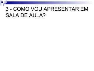 3 - COMO VOU APRESENTAR EM SALA DE AULA? 