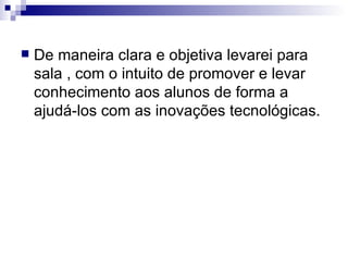 De maneira clara e objetiva levarei para sala , com o intuito de promover e levar conhecimento aos alunos de forma a ajudá-los com as inovações tecnológicas. 